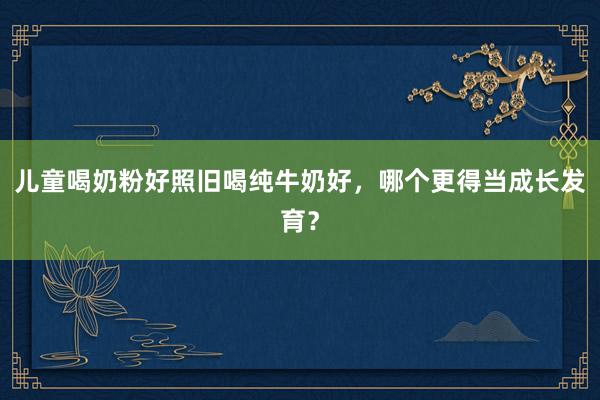 儿童喝奶粉好照旧喝纯牛奶好，哪个更得当成长发育？