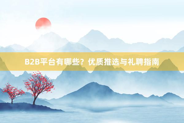 B2B平台有哪些？优质推选与礼聘指南