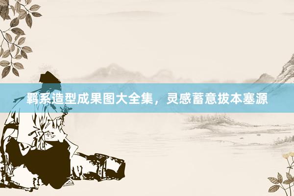 羁系造型成果图大全集，灵感蓄意拔本塞源